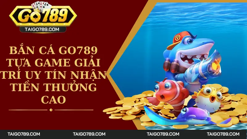 Bắn Cá Go789 - Tựa Game Giải Trí Uy Tín Nhận Tiền Thưởng Cao